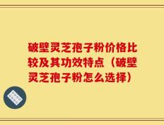 破壁灵芝孢子粉价格比较及其功效特点（破壁灵芝孢子粉怎么选择）