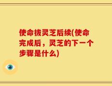 使命拔灵芝后续(使命完成后，灵芝的下一个步骤是什么)