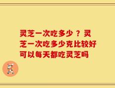 灵芝一次吃多少 ？灵芝一次吃多少克比较好可以每天都吃灵芝吗