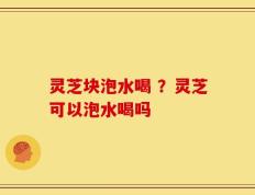 灵芝块泡水喝 ？灵芝可以泡水喝吗