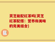 灵芝能配红茶吗(灵芝红茶配搭：营养和美味的完美组合)