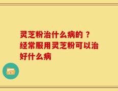 灵芝粉治什么病的 ？经常服用灵芝粉可以治好什么病