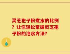 灵芝孢子粉煮水的比例？让你轻松掌握灵芝孢子粉的泡水方法？
