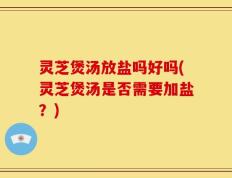 灵芝煲汤放盐吗好吗(灵芝煲汤是否需要加盐？)