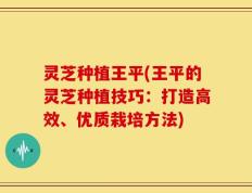 灵芝种植王平(王平的灵芝种植技巧：打造高效、优质栽培方法)