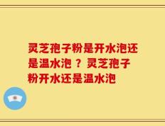 灵芝孢子粉是开水泡还是温水泡 ？灵芝孢子粉开水还是温水泡