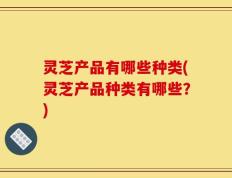 灵芝产品有哪些种类(灵芝产品种类有哪些？)