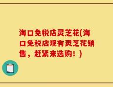 海口免税店灵芝花(海口免税店现有灵芝花销售，赶紧来选购！)
