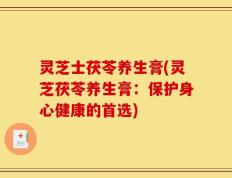 灵芝士茯苓养生膏(灵芝茯苓养生膏：保护身心健康的首选)