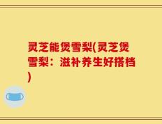 灵芝能煲雪梨(灵芝煲雪梨：滋补养生好搭档)