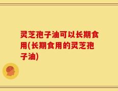 灵芝孢子油可以长期食用(长期食用的灵芝孢子油)