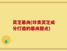 灵芝慕尚(珍贵灵芝成分打造的慕尚甜点)