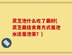 灵芝泡什么吃了最好(灵芝最佳食用方式是泡水还是泡茶？)