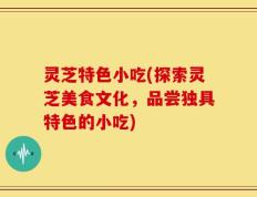 灵芝特色小吃(探索灵芝美食文化，品尝独具特色的小吃)