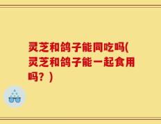 灵芝和鸽子能同吃吗(灵芝和鸽子能一起食用吗？)