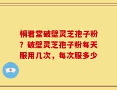 桐君堂破壁灵芝孢子粉？破壁灵芝孢子粉每天服用几次，每次服多少