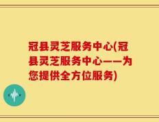 冠县灵芝服务中心(冠县灵芝服务中心——为您提供全方位服务)