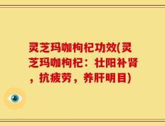 灵芝玛咖枸杞功效(灵芝玛咖枸杞：壮阳补肾，抗疲劳，养肝明目)