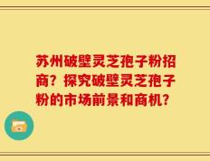 苏州破壁灵芝孢子粉招商？探究破壁灵芝孢子粉的市场前景和商机？