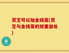灵芝可以加金线莲(灵芝与金线莲的双重益处)