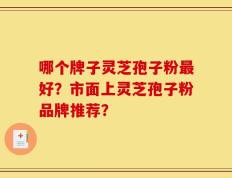 哪个牌子灵芝孢子粉最好？市面上灵芝孢子粉品牌推荐？