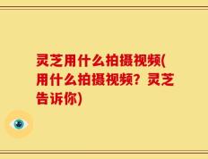 灵芝用什么拍摄视频(用什么拍摄视频？灵芝告诉你)