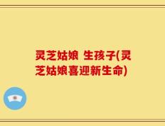 灵芝姑娘 生孩子(灵芝姑娘喜迎新生命)