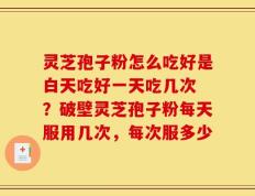 灵芝孢子粉怎么吃好是白天吃好一天吃几次 ？破壁灵芝孢子粉每天服用几次，每次服多少