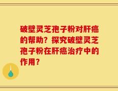 破壁灵芝孢子粉对肝癌的帮助？探究破壁灵芝孢子粉在肝癌治疗中的作用？