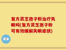 复方灵芝孢子粉治疗失眠吗(复方灵芝孢子粉可有效缓解失眠症状)