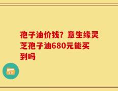 孢子油价钱？意生缘灵芝孢子油680元能买到吗