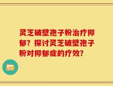灵芝破壁孢子粉治疗抑郁？探讨灵芝破壁孢子粉对抑郁症的疗效？