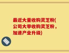 最近大量收购灵芝粉(公司大举收购灵芝粉，加速产业升级)