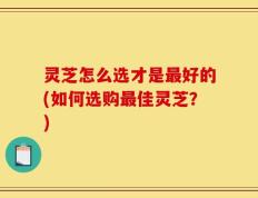 灵芝怎么选才是最好的(如何选购最佳灵芝？)