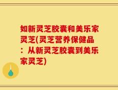 如新灵芝胶囊和美乐家灵芝(灵芝营养保健品：从新灵芝胶囊到美乐家灵芝)