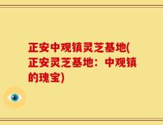 正安中观镇灵芝基地(正安灵芝基地：中观镇的瑰宝)