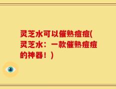 灵芝水可以催熟痘痘(灵芝水：一款催熟痘痘的神器！)