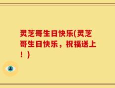 灵芝哥生日快乐(灵芝哥生日快乐，祝福送上！)