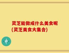 灵芝能做成什么美食呢(灵芝美食大集合)