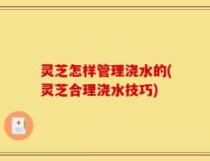 灵芝怎样管理浇水的(灵芝合理浇水技巧)