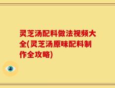灵芝汤配料做法视频大全(灵芝汤原味配料制作全攻略)