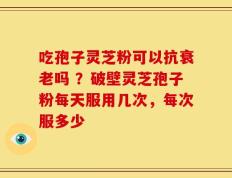 吃孢子灵芝粉可以抗衰老吗 ？破壁灵芝孢子粉每天服用几次，每次服多少