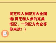 灵芝和人参配方大全图谱(灵芝和人参的完美搭配，一份配方大全等你来试！)