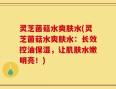 灵芝菌菇水爽肤水(灵芝菌菇水爽肤水：长效控油保湿，让肌肤水嫩明亮！)