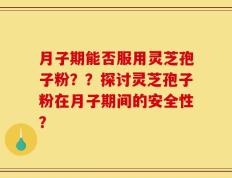 月子期能否服用灵芝孢子粉？？探讨灵芝孢子粉在月子期间的安全性？