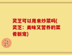 灵芝可以用来炒菜吗(灵芝：美味又营养的菜肴新宠)