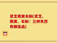 灵芝燕窝石斛(灵芝、燕窝、石斛：三种天然养颜佳品)