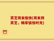 灵芝周末愉快(周末到灵芝，畅享愉悦时光)