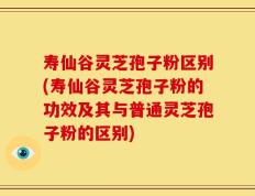 寿仙谷灵芝孢子粉区别(寿仙谷灵芝孢子粉的功效及其与普通灵芝孢子粉的区别)