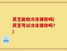 灵芝能放冷冻保存吗(灵芝可以冷冻保存吗？)